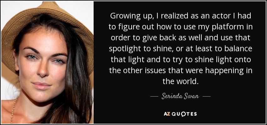 Growing up, I realized as an actor I had to figure out how to use my platform in order to give back as well and use that spotlight to shine, or at least to balance that light and to try to shine light onto the other issues that were happening in the world. - Serinda Swan