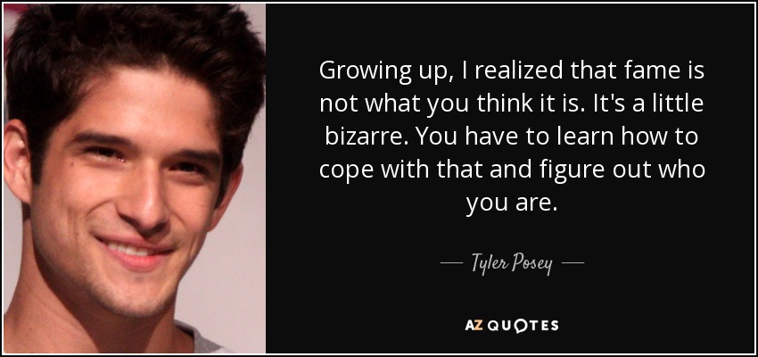 Growing up, I realized that fame is not what you think it is. It's a little bizarre. You have to learn how to cope with that and figure out who you are. - Tyler Posey
