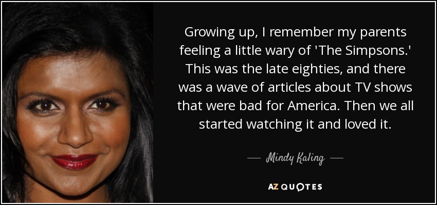 Growing up, I remember my parents feeling a little wary of 'The Simpsons.' This was the late eighties, and there was a wave of articles about TV shows that were bad for America. Then we all started watching it and loved it. - Mindy Kaling