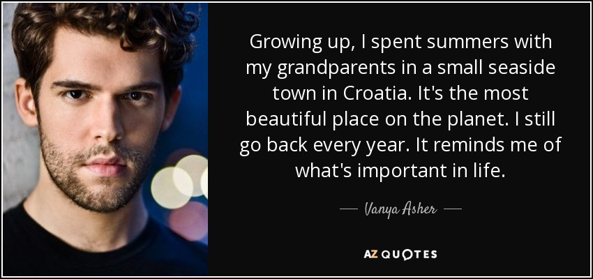 Growing up, I spent summers with my grandparents in a small seaside town in Croatia. It's the most beautiful place on the planet. I still go back every year. It reminds me of what's important in life. - Vanya Asher