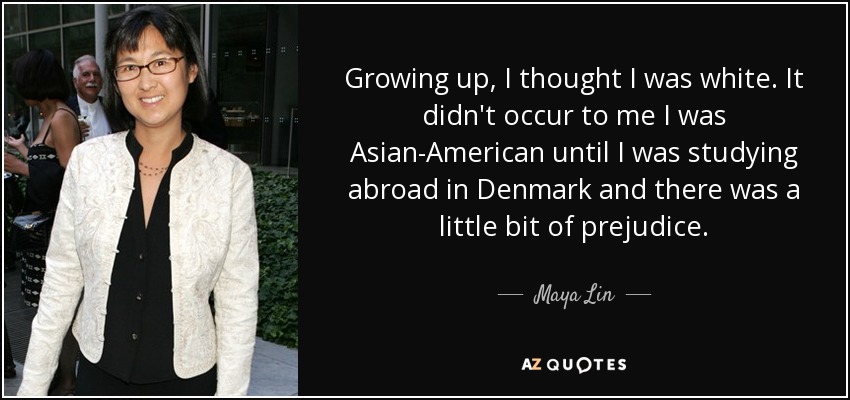 Growing up, I thought I was white. It didn't occur to me I was Asian-American until I was studying abroad in Denmark and there was a little bit of prejudice. - Maya Lin