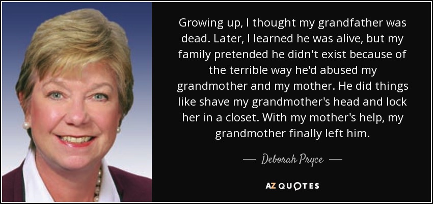 Growing up, I thought my grandfather was dead. Later, I learned he was alive, but my family pretended he didn't exist because of the terrible way he'd abused my grandmother and my mother. He did things like shave my grandmother's head and lock her in a closet. With my mother's help, my grandmother finally left him. - Deborah Pryce