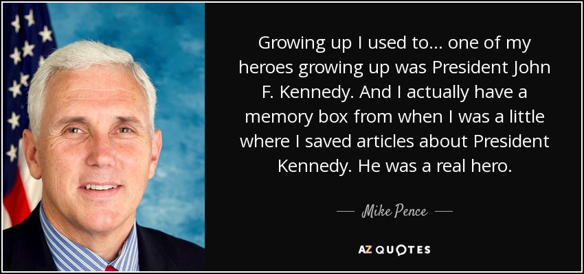 Growing up I used to ... one of my heroes growing up was President John F. Kennedy. And I actually have a memory box from when I was a little where I saved articles about President Kennedy. He was a real hero. - Mike Pence