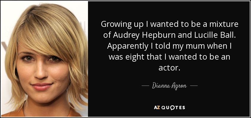 Growing up I wanted to be a mixture of Audrey Hepburn and Lucille Ball. Apparently I told my mum when I was eight that I wanted to be an actor. - Dianna Agron