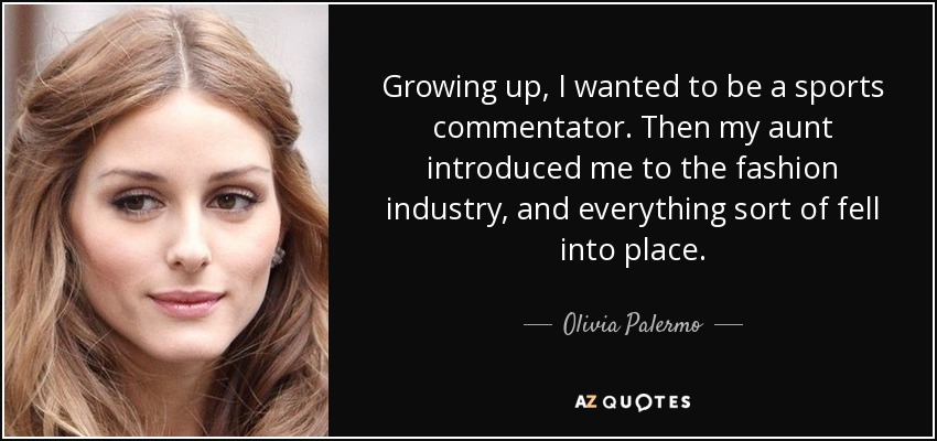 Growing up, I wanted to be a sports commentator. Then my aunt introduced me to the fashion industry, and everything sort of fell into place. - Olivia Palermo