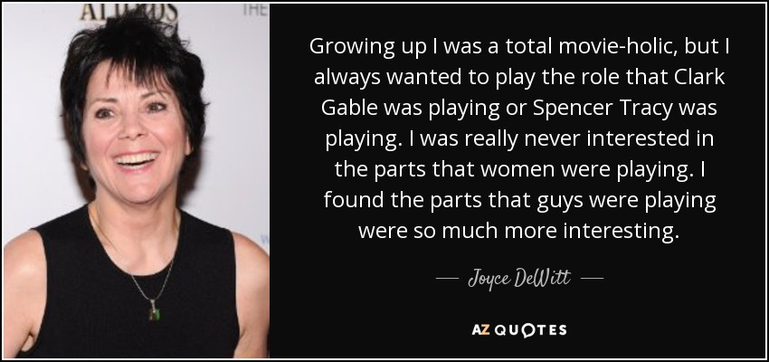 Growing up I was a total movie-holic, but I always wanted to play the role that Clark Gable was playing or Spencer Tracy was playing. I was really never interested in the parts that women were playing. I found the parts that guys were playing were so much more interesting. - Joyce DeWitt
