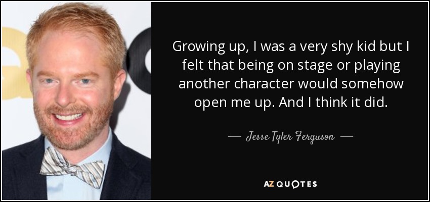 Growing up, I was a very shy kid but I felt that being on stage or playing another character would somehow open me up. And I think it did. - Jesse Tyler Ferguson