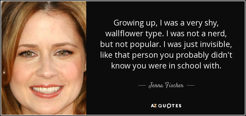 Growing up, I was a very shy, wallflower type. I was not a nerd, but not popular. I was just invisible, like that person you probably didn't know you were in school with. - Jenna Fischer