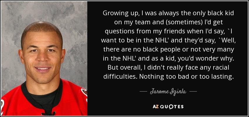Growing up, I was always the only black kid on my team and (sometimes) I'd get questions from my friends when I'd say, `I want to be in the NHL' and they'd say, `Well, there are no black people or not very many in the NHL' and as a kid, you'd wonder why. But overall, I didn't really face any racial difficulties. Nothing too bad or too lasting. - Jarome Iginla