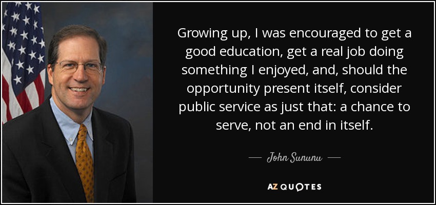 Growing up, I was encouraged to get a good education, get a real job doing something I enjoyed, and, should the opportunity present itself, consider public service as just that: a chance to serve, not an end in itself. - John Sununu