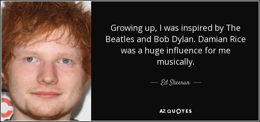 Growing up, I was inspired by The Beatles and Bob Dylan. Damian Rice was a huge influence for me musically. - Ed Sheeran