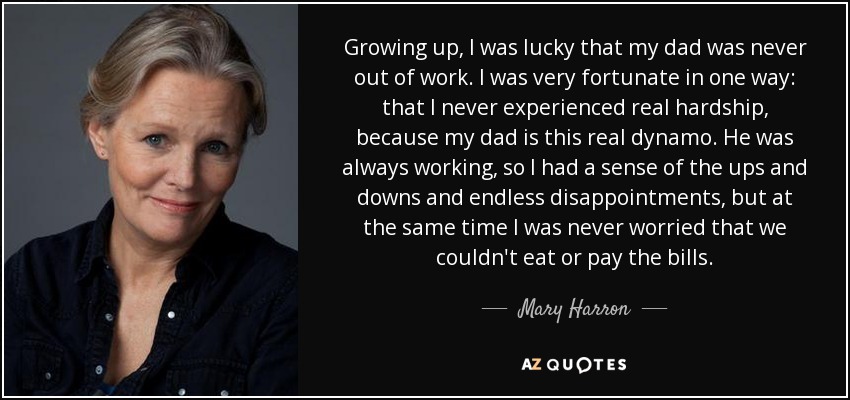 Growing up, I was lucky that my dad was never out of work. I was very fortunate in one way: that I never experienced real hardship, because my dad is this real dynamo. He was always working, so I had a sense of the ups and downs and endless disappointments, but at the same time I was never worried that we couldn't eat or pay the bills. - Mary Harron