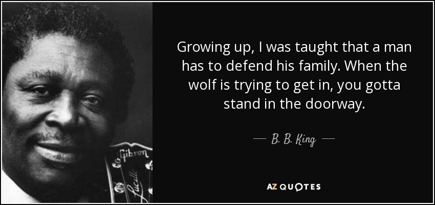 Growing up, I was taught that a man has to defend his family. When the wolf is trying to get in, you gotta stand in the doorway. - B. B. King