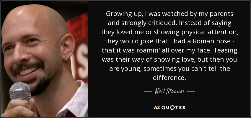 Growing up, I was watched by my parents and strongly critiqued. Instead of saying they loved me or showing physical attention, they would joke that I had a Roman nose - that it was roamin' all over my face. Teasing was their way of showing love, but then you are young, sometimes you can't tell the difference. - Neil Strauss