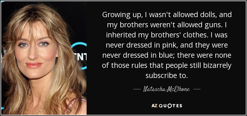 Growing up, I wasn't allowed dolls, and my brothers weren't allowed guns. I inherited my brothers' clothes. I was never dressed in pink, and they were never dressed in blue; there were none of those rules that people still bizarrely subscribe to. - Natascha McElhone