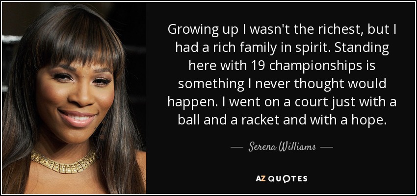 Growing up I wasn't the richest, but I had a rich family in spirit. Standing here with 19 championships is something I never thought would happen. I went on a court just with a ball and a racket and with a hope. - Serena Williams