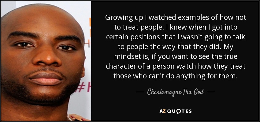 Growing up I watched examples of how not to treat people. I knew when I got into certain positions that I wasn't going to talk to people the way that they did. My mindset is, if you want to see the true character of a person watch how they treat those who can't do anything for them. - Charlamagne Tha God