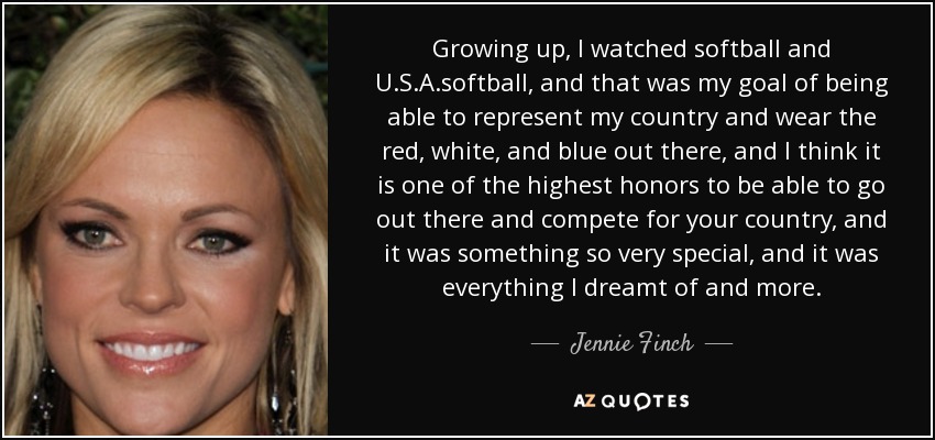 Growing up, I watched softball and U.S.A .softball, and that was my goal of being able to represent my country and wear the red, white, and blue out there, and I think it is one of the highest honors to be able to go out there and compete for your country, and it was something so very special, and it was everything I dreamt of and more. - Jennie Finch
