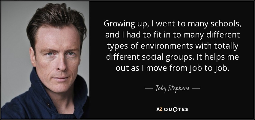 Growing up, I went to many schools, and I had to fit in to many different types of environments with totally different social groups. It helps me out as I move from job to job. - Toby Stephens