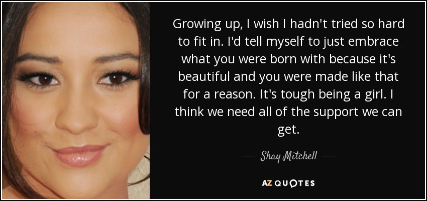 Growing up, I wish I hadn't tried so hard to fit in. I'd tell myself to just embrace what you were born with because it's beautiful and you were made like that for a reason. It's tough being a girl. I think we need all of the support we can get. - Shay Mitchell