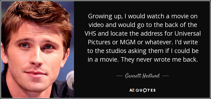 Growing up, I would watch a movie on video and would go to the back of the VHS and locate the address for Universal Pictures or MGM or whatever. I'd write to the studios asking them if I could be in a movie. They never wrote me back. - Garrett Hedlund