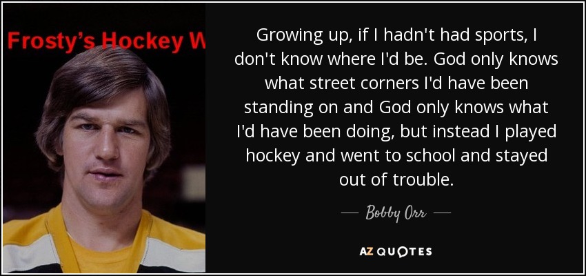 Growing up, if I hadn't had sports, I don't know where I'd be. God only knows what street corners I'd have been standing on and God only knows what I'd have been doing, but instead I played hockey and went to school and stayed out of trouble. - Bobby Orr