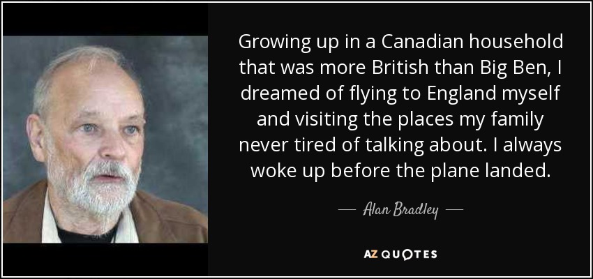 Growing up in a Canadian household that was more British than Big Ben, I dreamed of flying to England myself and visiting the places my family never tired of talking about. I always woke up before the plane landed. - Alan Bradley