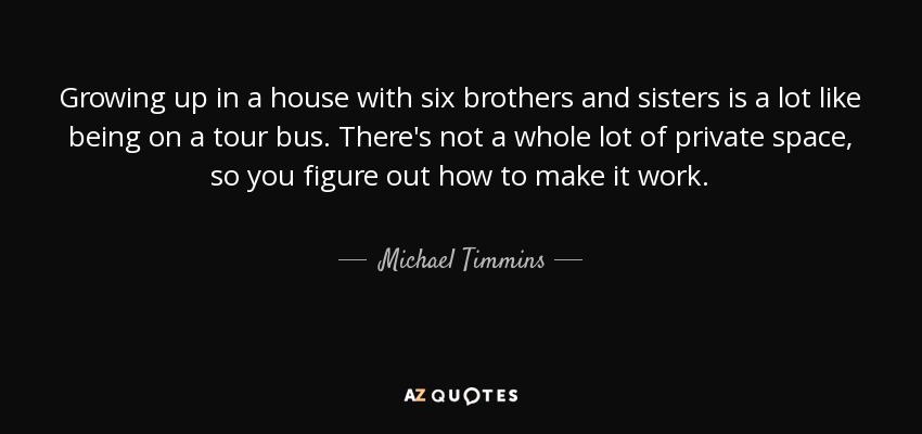 Growing up in a house with six brothers and sisters is a lot like being on a tour bus. There's not a whole lot of private space, so you figure out how to make it work. - Michael Timmins