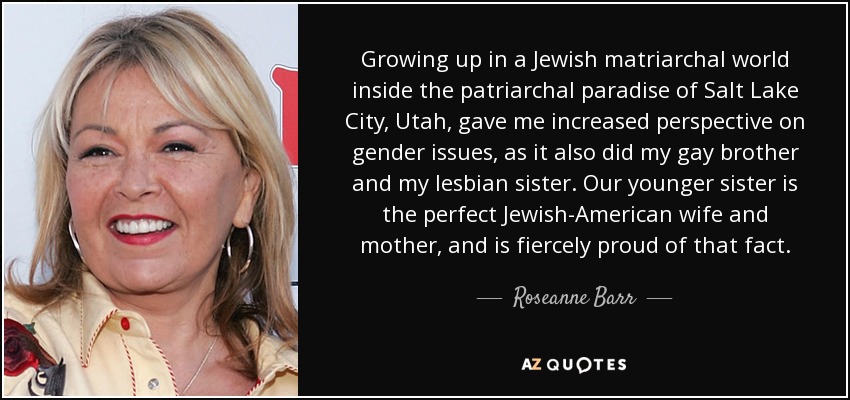 Growing up in a Jewish matriarchal world inside the patriarchal paradise of Salt Lake City, Utah, gave me increased perspective on gender issues, as it also did my gay brother and my lesbian sister. Our younger sister is the perfect Jewish-American wife and mother, and is fiercely proud of that fact. - Roseanne Barr