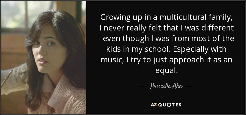 Growing up in a multicultural family, I never really felt that I was different - even though I was from most of the kids in my school. Especially with music, I try to just approach it as an equal. - Priscilla Ahn