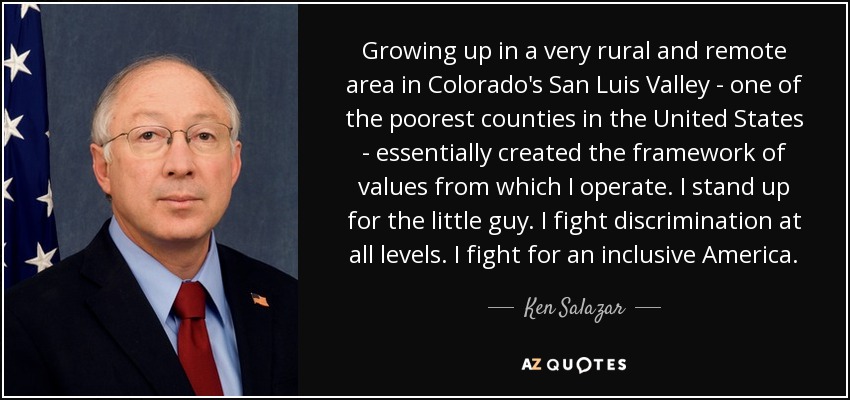 Growing up in a very rural and remote area in Colorado's San Luis Valley - one of the poorest counties in the United States - essentially created the framework of values from which I operate. I stand up for the little guy. I fight discrimination at all levels. I fight for an inclusive America. - Ken Salazar