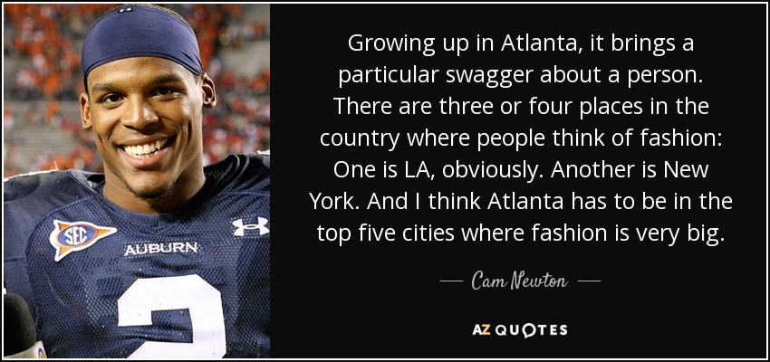 Growing up in Atlanta, it brings a particular swagger about a person. There are three or four places in the country where people think of fashion: One is LA, obviously. Another is New York. And I think Atlanta has to be in the top five cities where fashion is very big. - Cam Newton