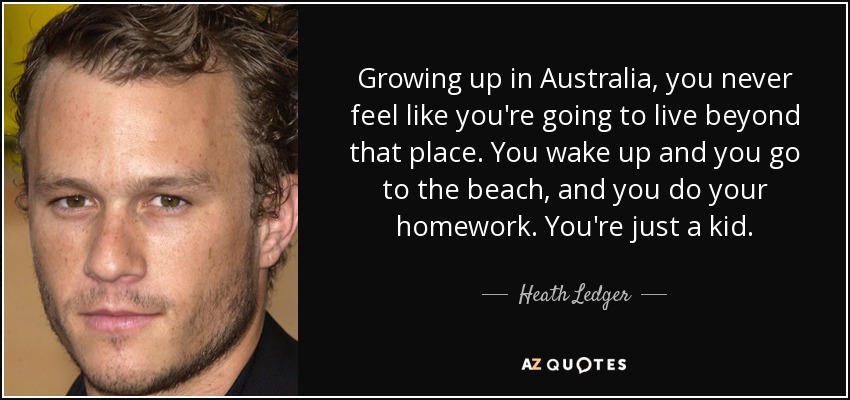 Growing up in Australia, you never feel like you're going to live beyond that place. You wake up and you go to the beach, and you do your homework. You're just a kid. - Heath Ledger
