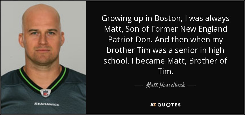Growing up in Boston, I was always Matt, Son of Former New England Patriot Don. And then when my brother Tim was a senior in high school, I became Matt, Brother of Tim. - Matt Hasselbeck