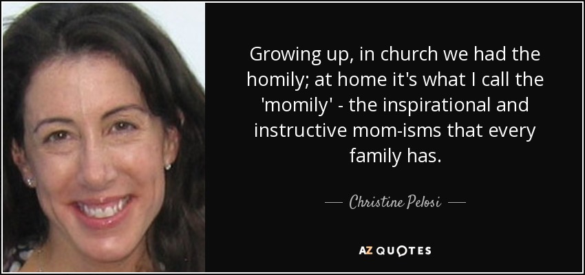 Growing up, in church we had the homily; at home it's what I call the 'momily' - the inspirational and instructive mom-isms that every family has. - Christine Pelosi