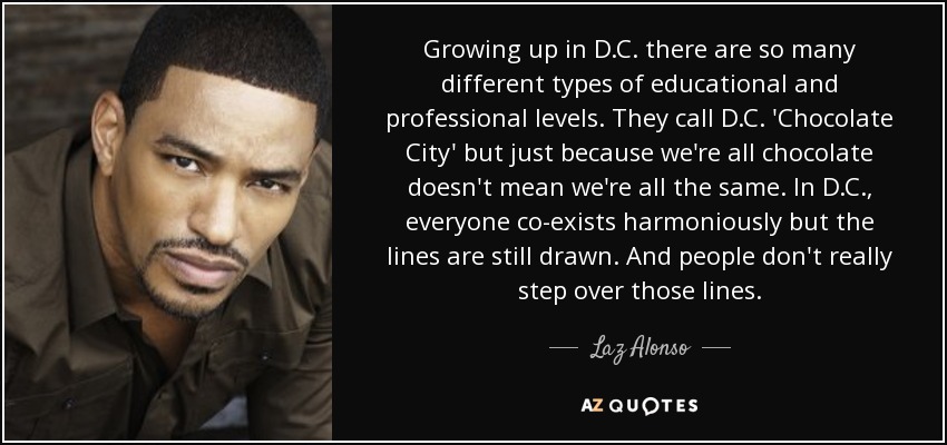 Growing up in D.C. there are so many different types of educational and professional levels. They call D.C. 'Chocolate City' but just because we're all chocolate doesn't mean we're all the same. In D.C., everyone co-exists harmoniously but the lines are still drawn. And people don't really step over those lines. - Laz Alonso