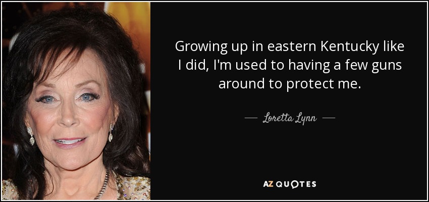 Growing up in eastern Kentucky like I did, I'm used to having a few guns around to protect me. - Loretta Lynn
