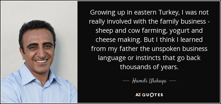 Growing up in eastern Turkey, I was not really involved with the family business - sheep and cow farming, yogurt and cheese making. But I think I learned from my father the unspoken business language or instincts that go back thousands of years. - Hamdi Ulukaya
