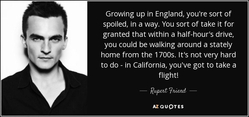 Growing up in England, you're sort of spoiled, in a way. You sort of take it for granted that within a half-hour's drive, you could be walking around a stately home from the 1700s. It's not very hard to do - in California, you've got to take a flight! - Rupert Friend