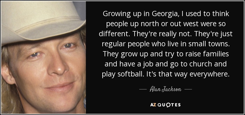 Growing up in Georgia, I used to think people up north or out west were so different. They're really not. They're just regular people who live in small towns. They grow up and try to raise families and have a job and go to church and play softball. It's that way everywhere. - Alan Jackson