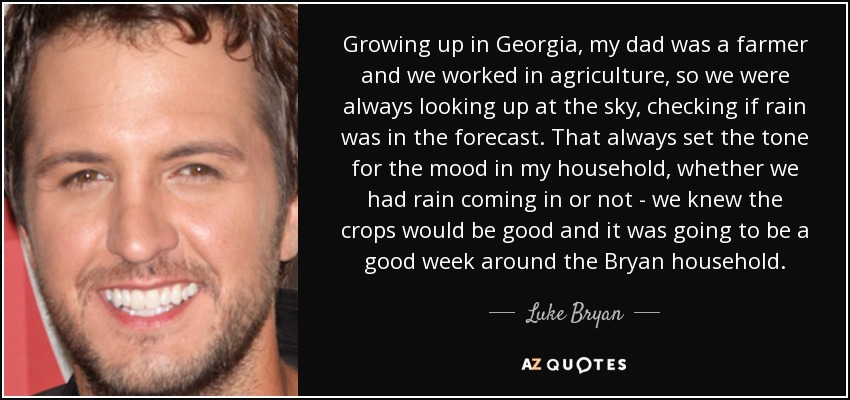 Growing up in Georgia, my dad was a farmer and we worked in agriculture, so we were always looking up at the sky, checking if rain was in the forecast. That always set the tone for the mood in my household, whether we had rain coming in or not - we knew the crops would be good and it was going to be a good week around the Bryan household. - Luke Bryan