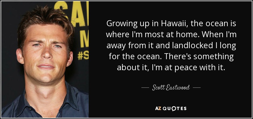 Growing up in Hawaii, the ocean is where I'm most at home. When I'm away from it and landlocked I long for the ocean. There's something about it, I'm at peace with it. - Scott Eastwood
