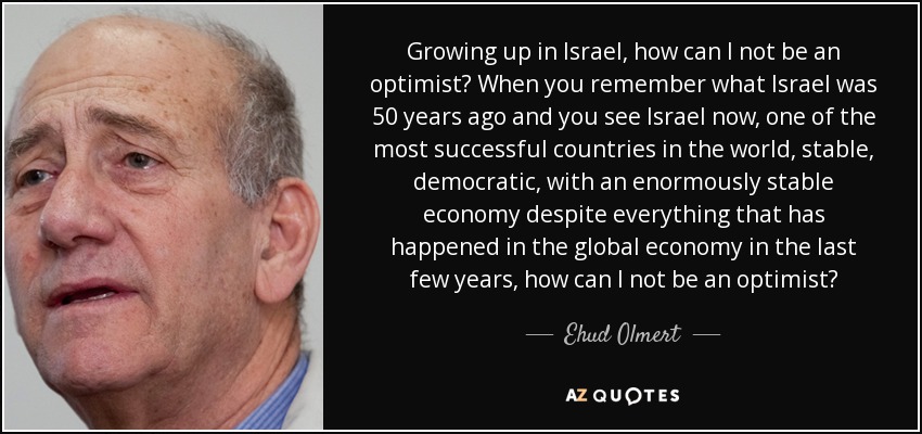 Growing up in Israel, how can I not be an optimist? When you remember what Israel was 50 years ago and you see Israel now, one of the most successful countries in the world, stable, democratic, with an enormously stable economy despite everything that has happened in the global economy in the last few years, how can I not be an optimist? - Ehud Olmert