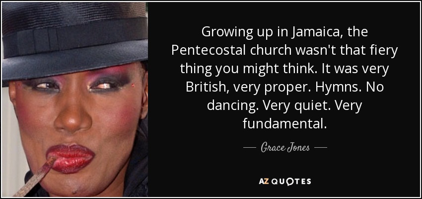 Growing up in Jamaica, the Pentecostal church wasn't that fiery thing you might think. It was very British, very proper. Hymns. No dancing. Very quiet. Very fundamental. - Grace Jones