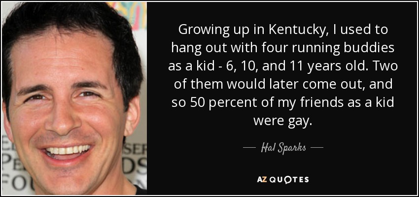 Growing up in Kentucky, I used to hang out with four running buddies as a kid - 6, 10, and 11 years old. Two of them would later come out, and so 50 percent of my friends as a kid were gay. - Hal Sparks