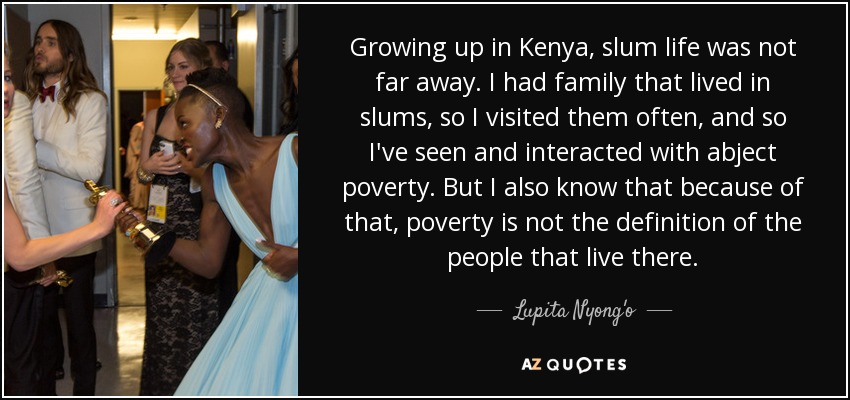 Growing up in Kenya, slum life was not far away. I had family that lived in slums, so I visited them often, and so I've seen and interacted with abject poverty. But I also know that because of that, poverty is not the definition of the people that live there. - Lupita Nyong'o