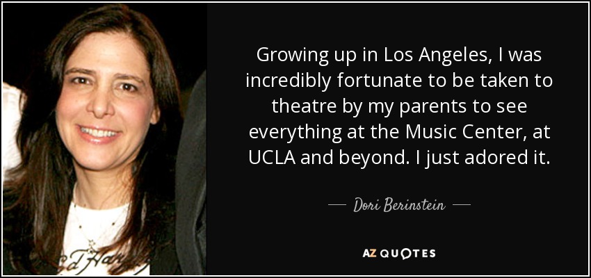 Growing up in Los Angeles, I was incredibly fortunate to be taken to theatre by my parents to see everything at the Music Center, at UCLA and beyond. I just adored it. - Dori Berinstein