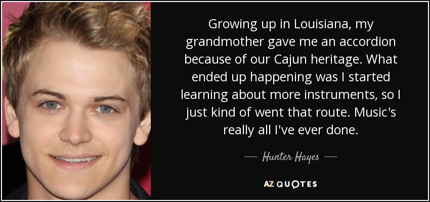 Growing up in Louisiana, my grandmother gave me an accordion because of our Cajun heritage. What ended up happening was I started learning about more instruments, so I just kind of went that route. Music's really all I've ever done. - Hunter Hayes