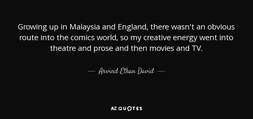 Growing up in Malaysia and England, there wasn't an obvious route into the comics world, so my creative energy went into theatre and prose and then movies and TV. - Arvind Ethan David