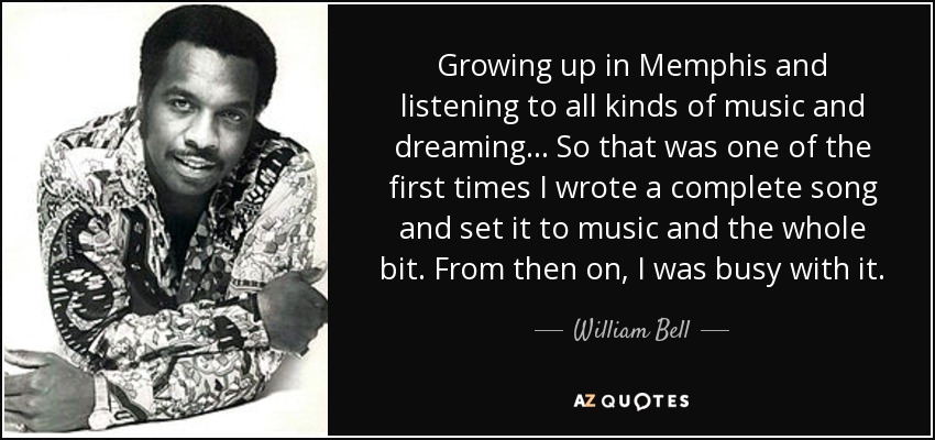 Growing up in Memphis and listening to all kinds of music and dreaming... So that was one of the first times I wrote a complete song and set it to music and the whole bit. From then on, I was busy with it. - William Bell